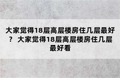 大家觉得18层高层楼房住几层最好？ 大家觉得18层高层楼房住几层最好看